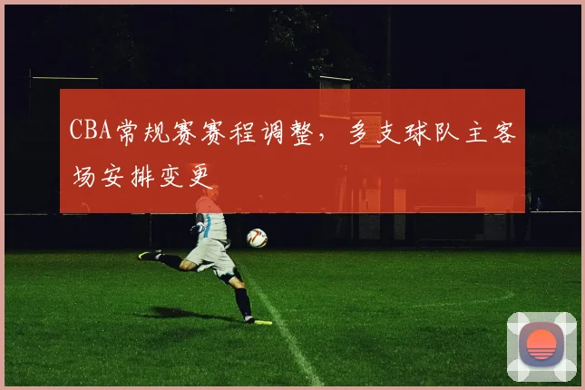 CBA常规赛赛程调整,多支球队主客场安排变更