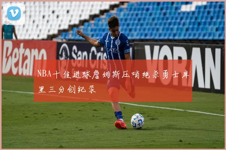 NBA十佳进球詹姆斯压哨绝杀勇士库里三分创纪录
