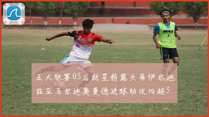 五大联赛05后新星崭露头角伊尔迪兹亚马尔迪奥曼德进球助攻均超5