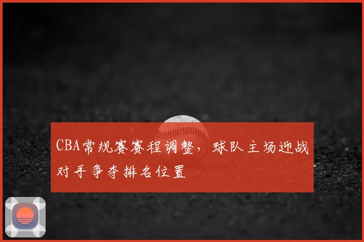 CBA常规赛赛程调整，球队主场迎战对手争夺排名位置