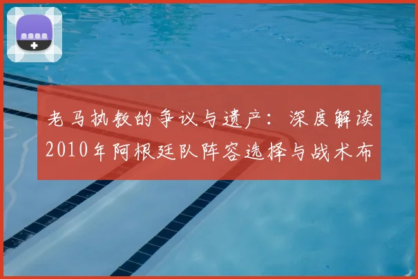 老马执教的争议与遗产：深度解读2010年阿根廷队阵容选择与战术布局