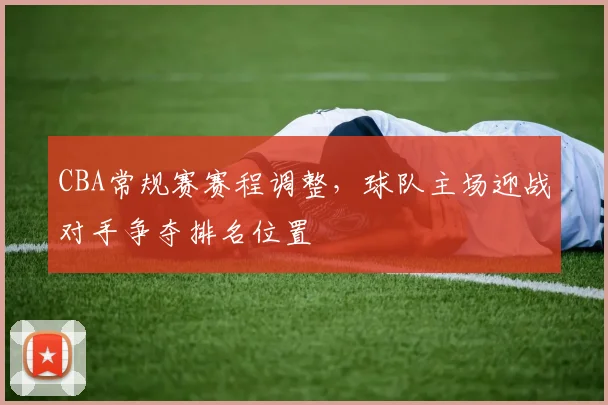 CBA常规赛赛程调整，球队主场迎战对手争夺排名位置