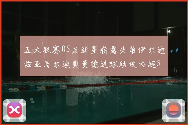 五大联赛05后新星崭露头角伊尔迪兹亚马尔迪奥曼德进球助攻均超5