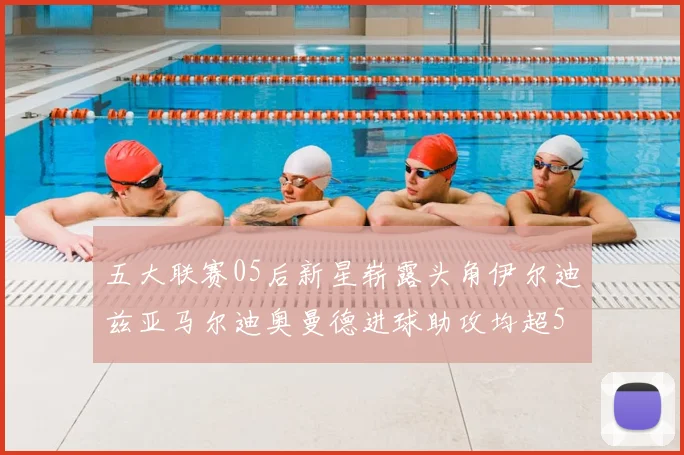 五大联赛05后新星崭露头角伊尔迪兹亚马尔迪奥曼德进球助攻均超5