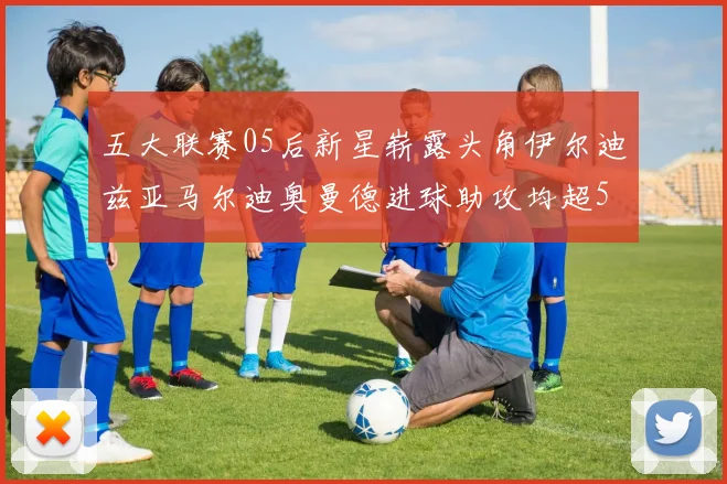 五大联赛05后新星崭露头角伊尔迪兹亚马尔迪奥曼德进球助攻均超5