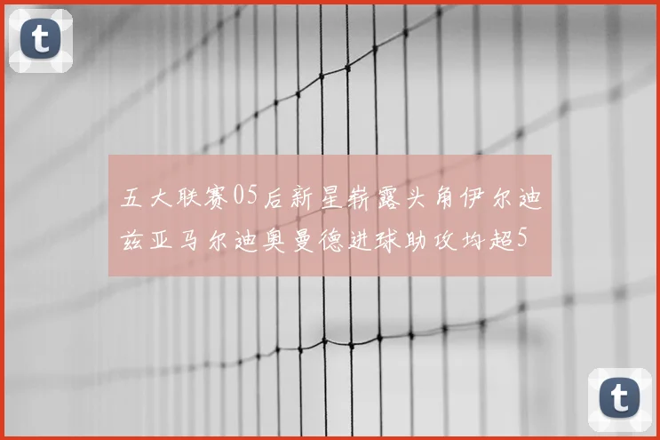 五大联赛05后新星崭露头角伊尔迪兹亚马尔迪奥曼德进球助攻均超5