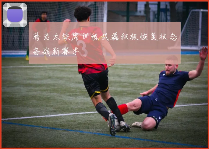 蒋光太缺席训练武磊积极恢复状态备战新赛季
