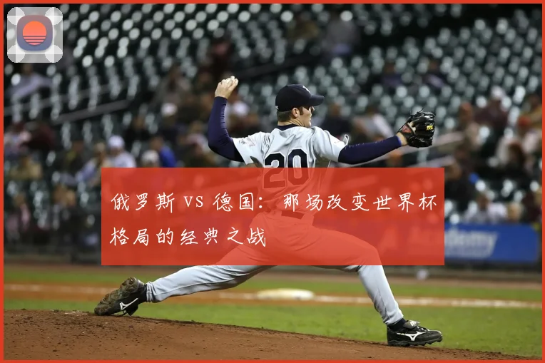 俄罗斯 vs 德国:那场改变世界杯格局的经典之战