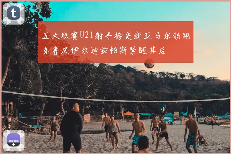 五大联赛U21射手榜更新亚马尔领跑克鲁皮伊尔迪兹帕斯紧随其后