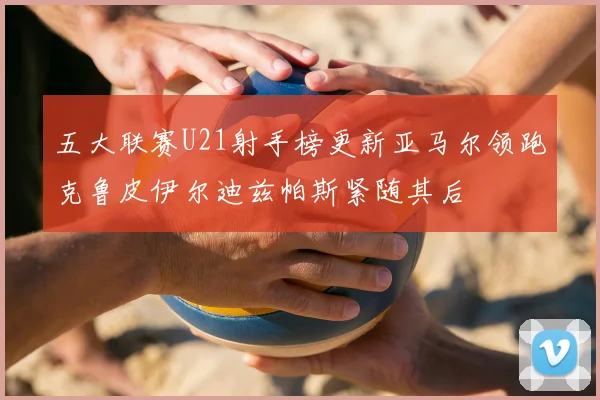 五大联赛U21射手榜更新亚马尔领跑克鲁皮伊尔迪兹帕斯紧随其后