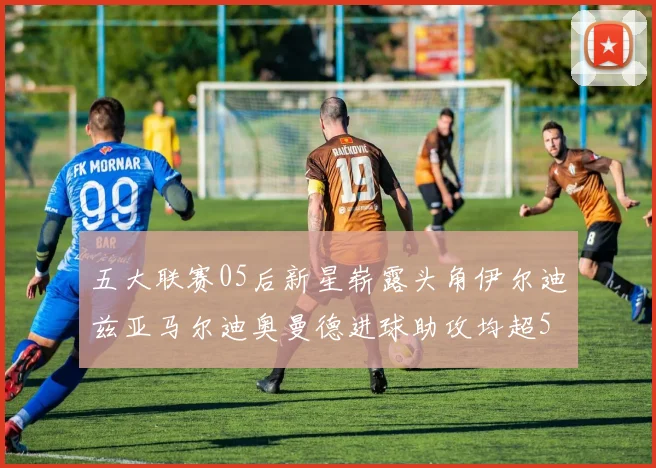 五大联赛05后新星崭露头角伊尔迪兹亚马尔迪奥曼德进球助攻均超5