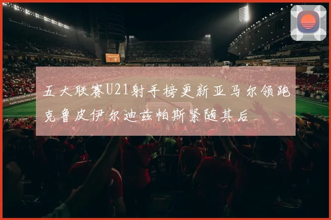 五大联赛U21射手榜更新亚马尔领跑克鲁皮伊尔迪兹帕斯紧随其后