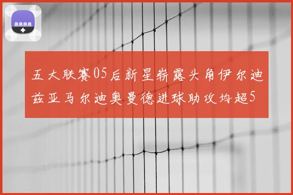 五大联赛05后新星崭露头角伊尔迪兹亚马尔迪奥曼德进球助攻均超5