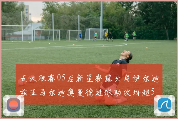 五大联赛05后新星崭露头角伊尔迪兹亚马尔迪奥曼德进球助攻均超5