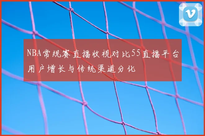 NBA常规赛直播收视对比55直播平台用户增长与传统渠道分化