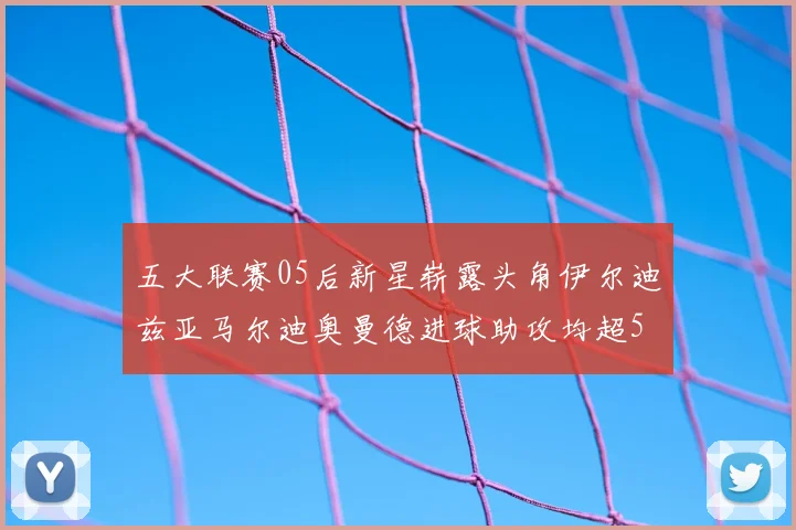 五大联赛05后新星崭露头角伊尔迪兹亚马尔迪奥曼德进球助攻均超5