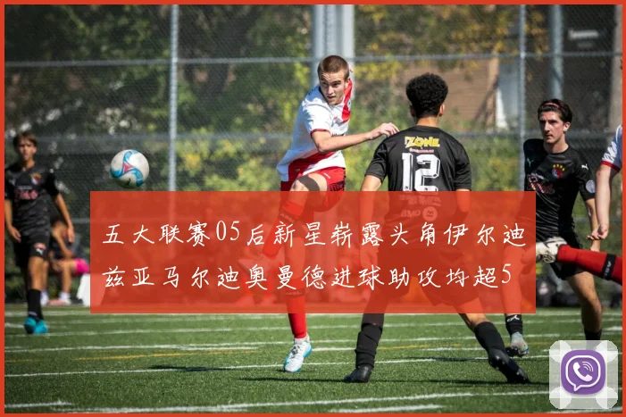 五大联赛05后新星崭露头角伊尔迪兹亚马尔迪奥曼德进球助攻均超5