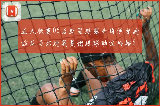 五大联赛05后新星崭露头角伊尔迪兹亚马尔迪奥曼德进球助攻均超5