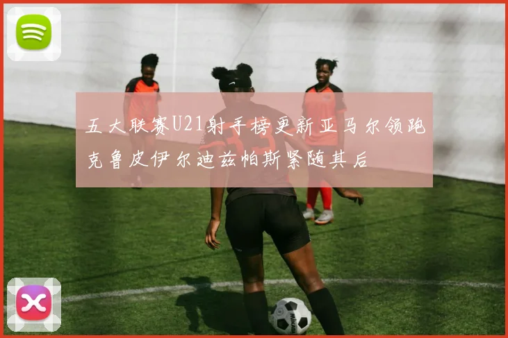 五大联赛U21射手榜更新亚马尔领跑克鲁皮伊尔迪兹帕斯紧随其后