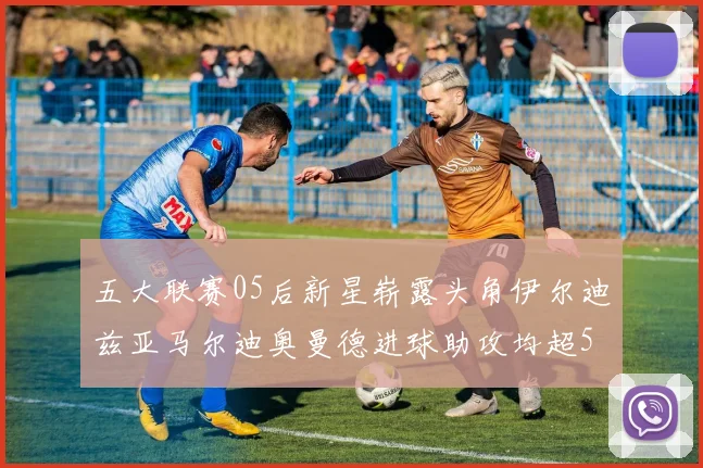 五大联赛05后新星崭露头角伊尔迪兹亚马尔迪奥曼德进球助攻均超5