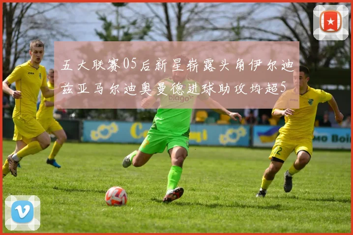 五大联赛05后新星崭露头角伊尔迪兹亚马尔迪奥曼德进球助攻均超5