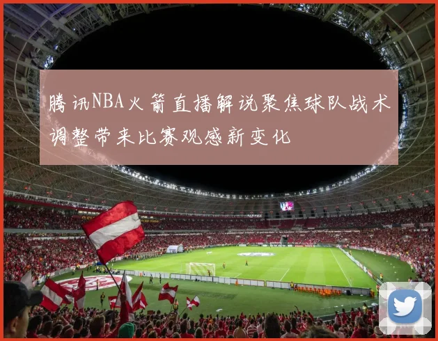腾讯NBA火箭直播解说聚焦球队战术调整带来比赛观感新变化