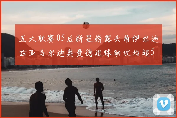 五大联赛05后新星崭露头角伊尔迪兹亚马尔迪奥曼德进球助攻均超5