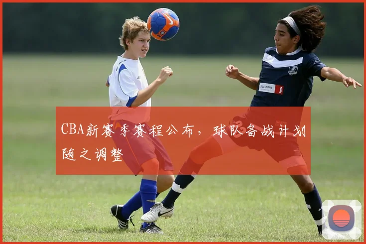 CBA新赛季赛程公布，球队备战计划随之调整