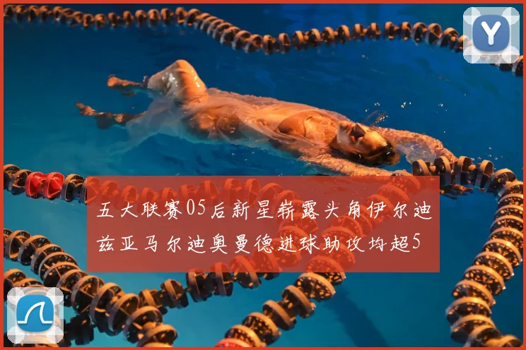 五大联赛05后新星崭露头角伊尔迪兹亚马尔迪奥曼德进球助攻均超5