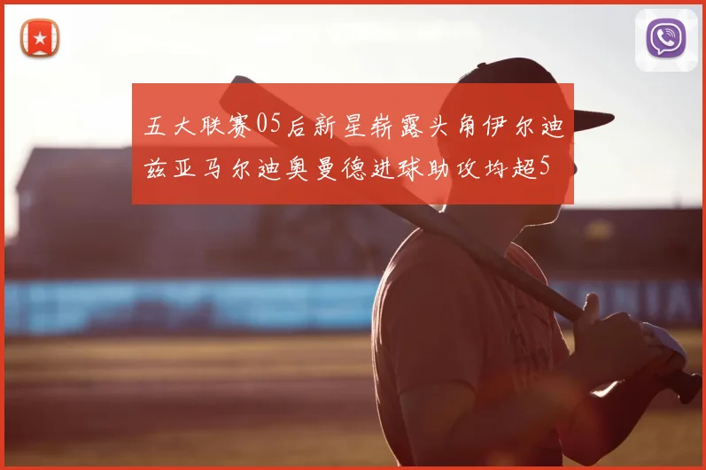 五大联赛05后新星崭露头角伊尔迪兹亚马尔迪奥曼德进球助攻均超5
