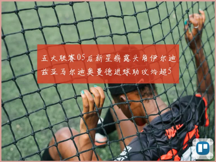 五大联赛05后新星崭露头角伊尔迪兹亚马尔迪奥曼德进球助攻均超5