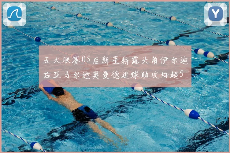 五大联赛05后新星崭露头角伊尔迪兹亚马尔迪奥曼德进球助攻均超5
