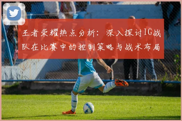 王者荣耀热点分析：深入探讨IG战队在比赛中的控制策略与战术布局