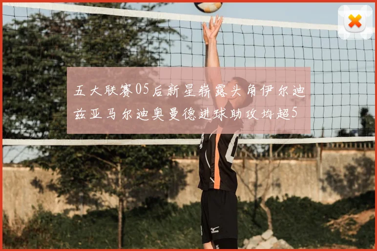 五大联赛05后新星崭露头角伊尔迪兹亚马尔迪奥曼德进球助攻均超5