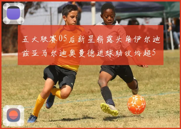 五大联赛05后新星崭露头角伊尔迪兹亚马尔迪奥曼德进球助攻均超5