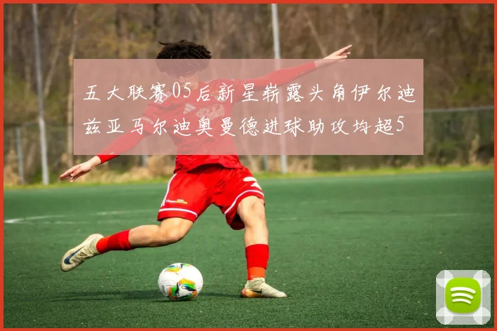 五大联赛05后新星崭露头角伊尔迪兹亚马尔迪奥曼德进球助攻均超5