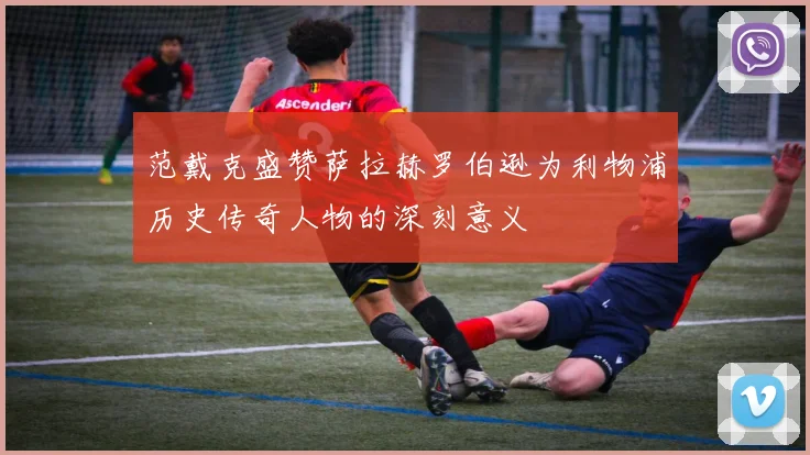 范戴克盛赞萨拉赫罗伯逊为利物浦历史传奇人物的深刻意义