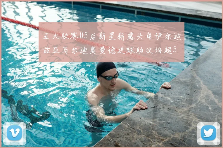 五大联赛05后新星崭露头角伊尔迪兹亚马尔迪奥曼德进球助攻均超5