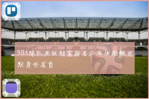NBA球队老板财富排名公布快船鲍尔默身价居首
