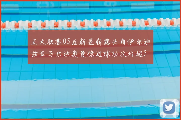 五大联赛05后新星崭露头角伊尔迪兹亚马尔迪奥曼德进球助攻均超5