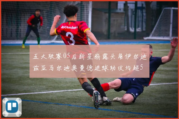 五大联赛05后新星崭露头角伊尔迪兹亚马尔迪奥曼德进球助攻均超5