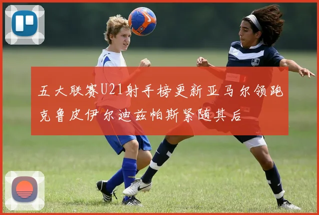 五大联赛U21射手榜更新亚马尔领跑克鲁皮伊尔迪兹帕斯紧随其后