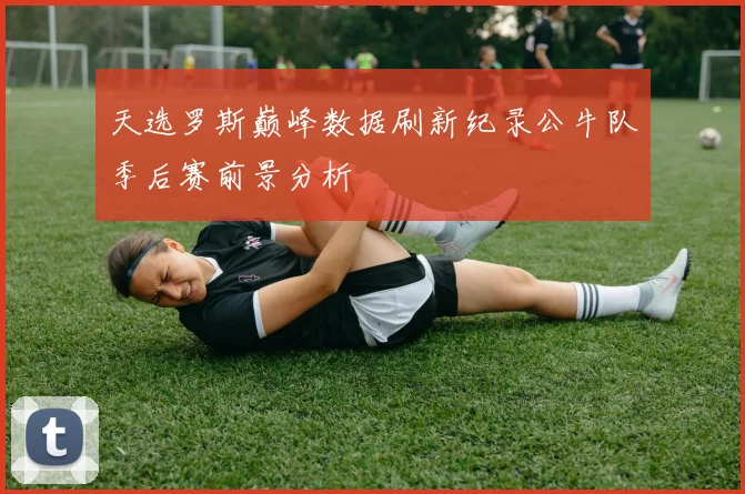 天选罗斯巅峰数据刷新纪录公牛队季后赛前景分析