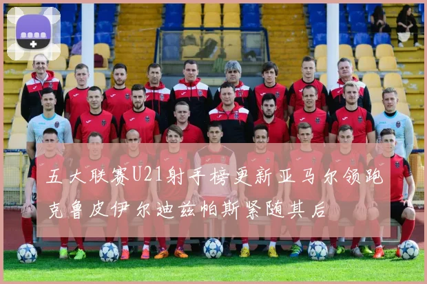 五大联赛U21射手榜更新亚马尔领跑克鲁皮伊尔迪兹帕斯紧随其后