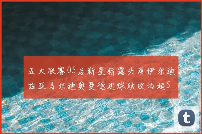 五大联赛05后新星崭露头角伊尔迪兹亚马尔迪奥曼德进球助攻均超5