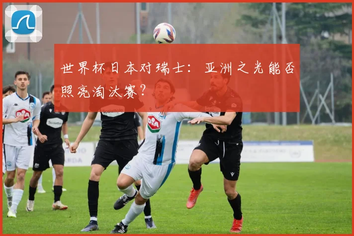 世界杯日本对瑞士：亚洲之光能否照亮淘汰赛？