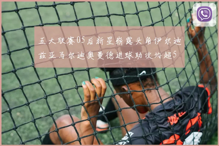 五大联赛05后新星崭露头角伊尔迪兹亚马尔迪奥曼德进球助攻均超5