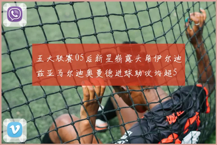 五大联赛05后新星崭露头角伊尔迪兹亚马尔迪奥曼德进球助攻均超5