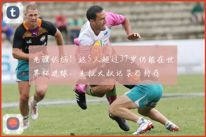 老骥伏枥!这5人超过37岁仍能在世界杯进球,米拉大叔记录恐封存
