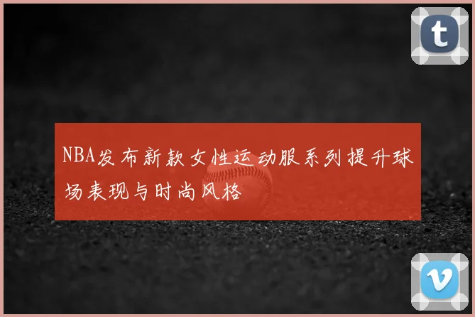 NBA发布新款女性运动服系列提升球场表现与时尚风格